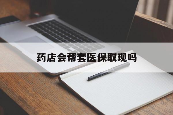 日土最新药店会帮套医保取现吗方法分析(最方便真实的日土药店会帮你套现医保卡吗方法)